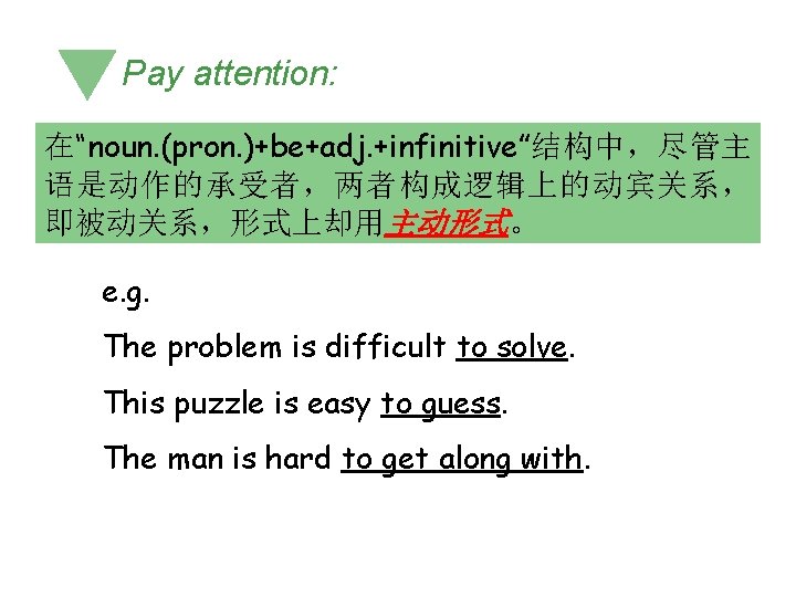 Pay attention: 在“noun. (pron. )+be+adj. +infinitive”结构中,尽管主 语是动作的承受者,两者构成逻辑上的动宾关系, 即被动关系,形式上却用主动形式。 e. g. The problem is difficult Pay attention: 在“noun. (pron. )+be+adj. +infinitive”结构中,尽管主 语是动作的承受者,两者构成逻辑上的动宾关系, 即被动关系,形式上却用主动形式。 e. g. The problem is difficult