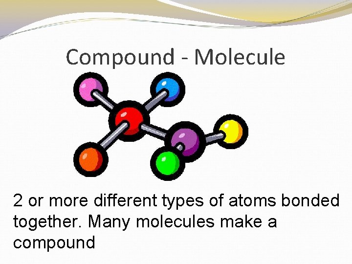 Compound - Molecule 2 or more different types of atoms bonded together. Many molecules