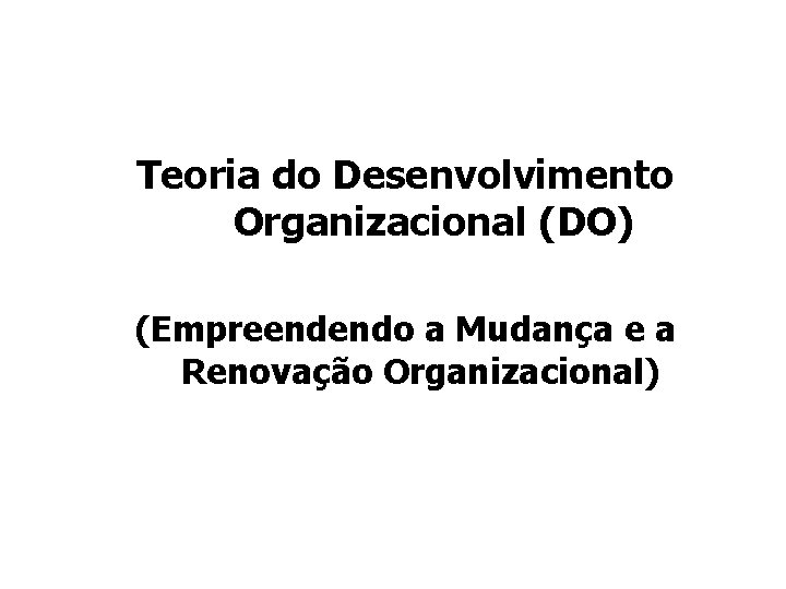 Teoria do Desenvolvimento Organizacional (DO) (Empreendendo a Mudança e a Renovação Organizacional) Teoria do Desenvolvimento Organizacional (DO) (Empreendendo a Mudança e a Renovação Organizacional)