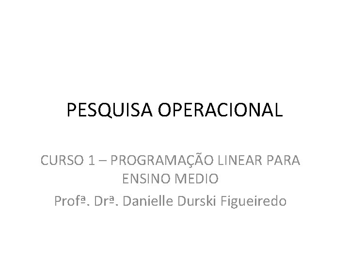 PESQUISA OPERACIONAL CURSO 1 – PROGRAMAÇÃO LINEAR PARA ENSINO MEDIO Profª. Drª. Danielle Durski