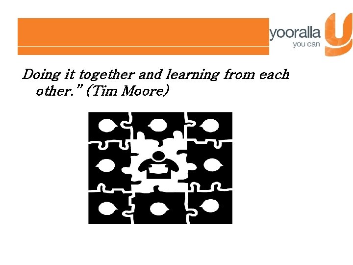 Doing it together and learning from each other. ” (Tim Moore) 