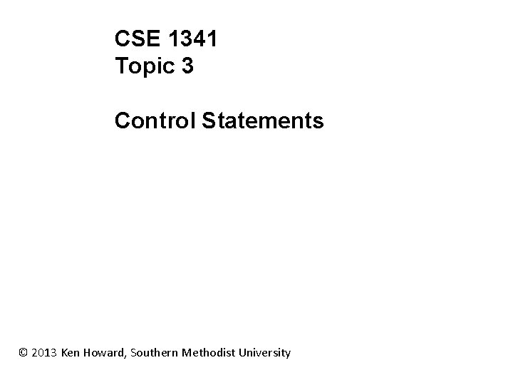 CSE 1341 Topic 3 Control Statements © 2013 Ken Howard, Southern Methodist University 