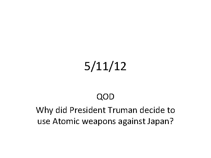 5/11/12 QOD Why did President Truman decide to use Atomic weapons against Japan? 