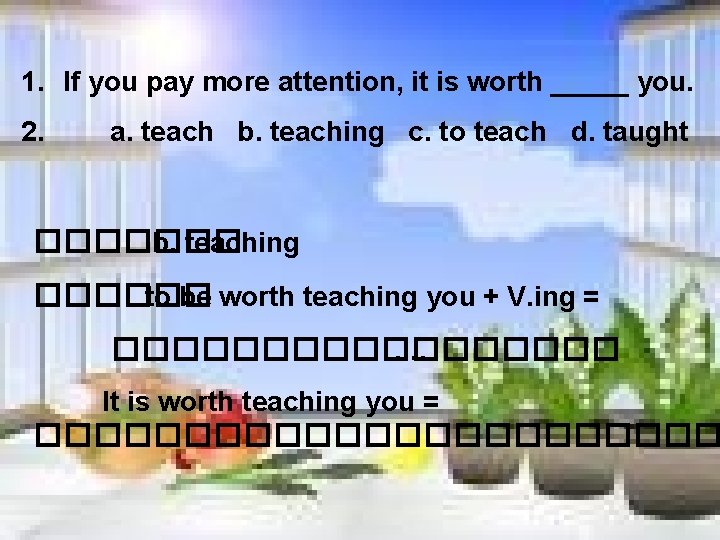 1. If you pay more attention, it is worth _____ you. 2. a. teach