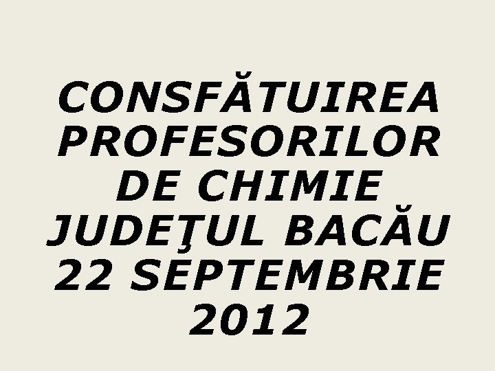 CONSFĂTUIREA PROFESORILOR DE CHIMIE JUDEŢUL BACĂU 22 SEPTEMBRIE 2012 