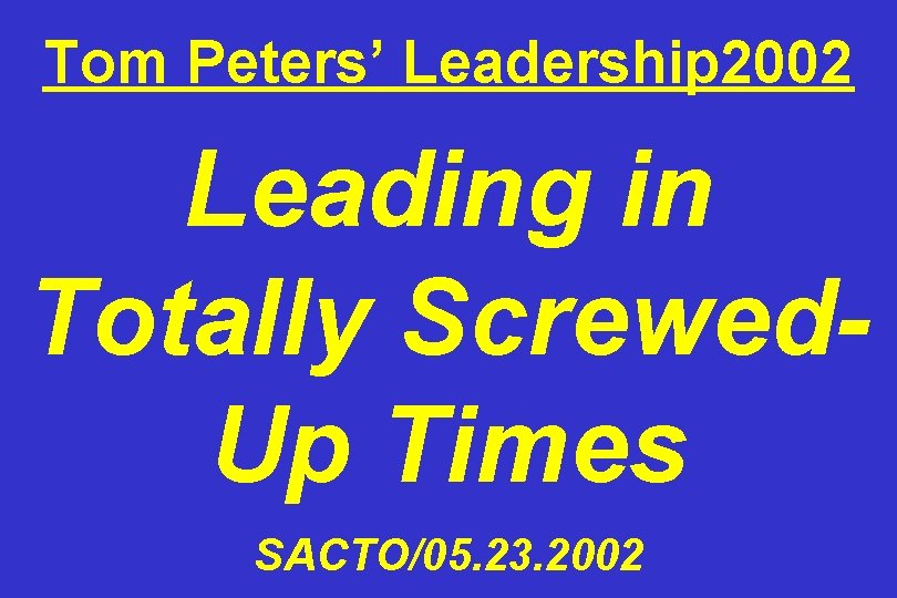 Tom Peters’ Leadership 2002 Leading in Totally Screwed. Up Times SACTO/05. 23. 2002 