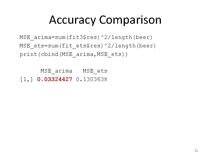 Accuracy Comparison MSE_arima=sum(fit 3$res)^2/length(beer) MSE_ets=sum(fit_ets$res)^2/length(beer) print(cbind(MSE_arima, MSE_ets)) MSE_arima MSE_ets [1, ] 0. 03324427 0.