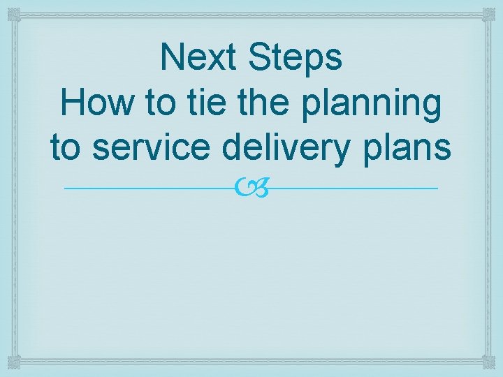 Next Steps How to tie the planning to service delivery plans 