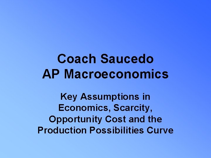 Coach Saucedo AP Macroeconomics Key Assumptions in Economics, Scarcity, Opportunity Cost and the Production