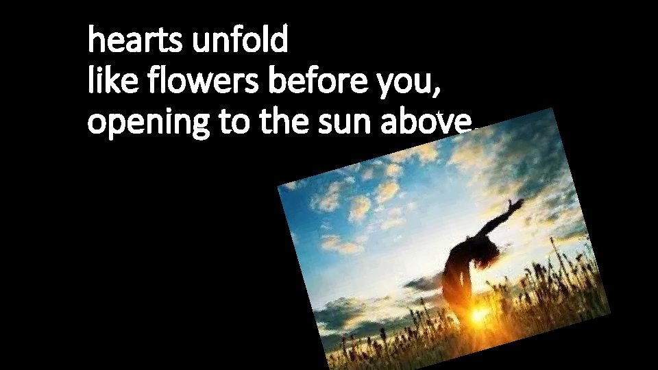 hearts unfold like flowers before you, opening to the sun above. 