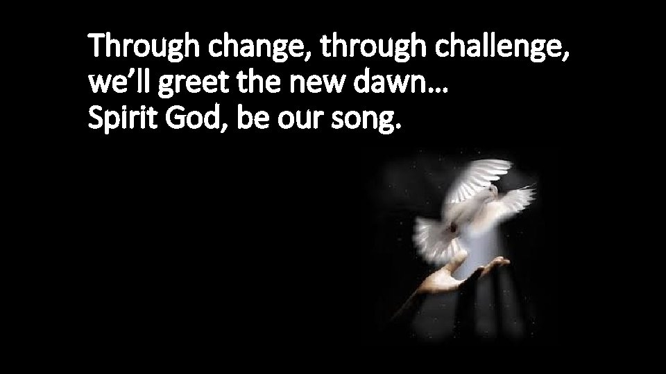 Through change, through challenge, we’ll greet the new dawn… Spirit God, be our song.