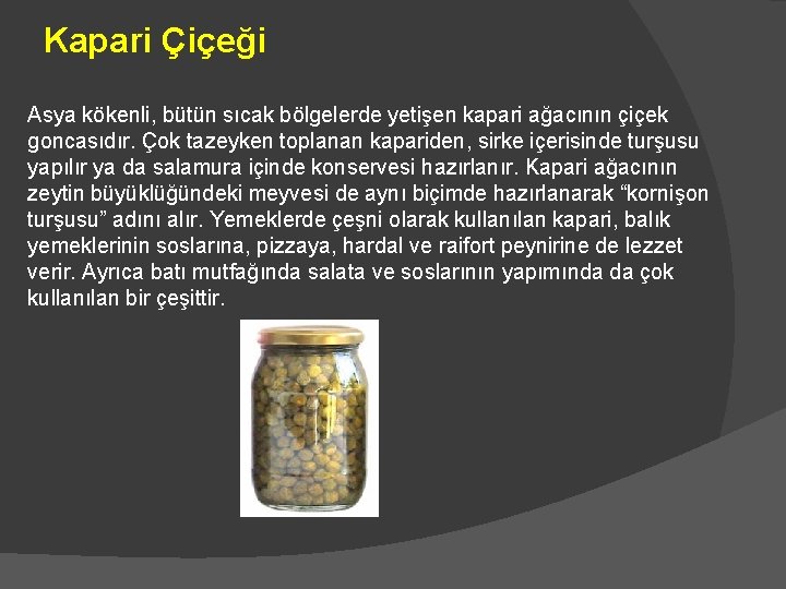 Kapari Çiçeği Asya kökenli, bütün sıcak bölgelerde yetişen kapari ağacının çiçek goncasıdır. Çok tazeyken Kapari Çiçeği Asya kökenli, bütün sıcak bölgelerde yetişen kapari ağacının çiçek goncasıdır. Çok tazeyken