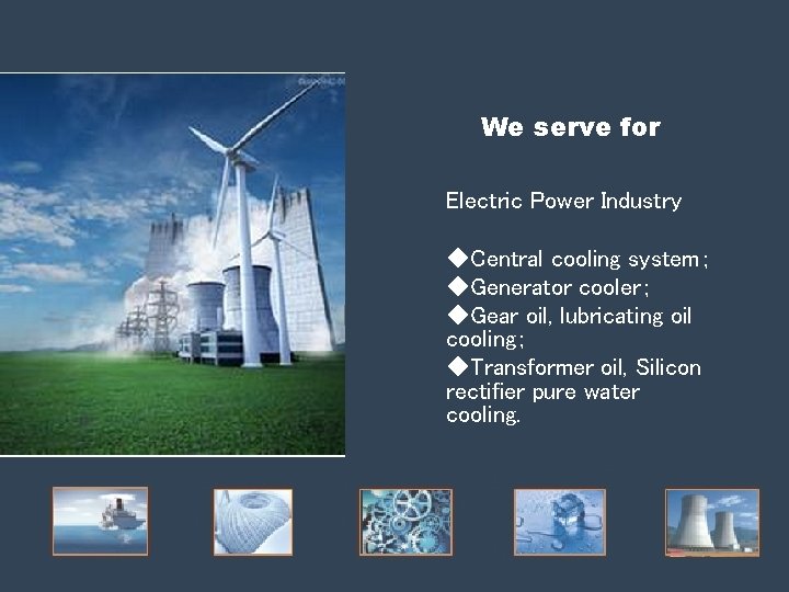 We serve for Electric Power Industry ◆Central cooling system; ◆Generator cooler; ◆Gear oil, lubricating We serve for Electric Power Industry ◆Central cooling system; ◆Generator cooler; ◆Gear oil, lubricating