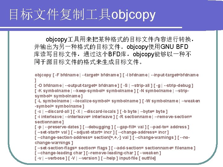 目标文件复制 具objcopy 具用来把某种格式的目标文件内容进行转换， 并输出为另一种格式的目标文件。objcopy使用GNU BFD 库读写目标文件，通过这个BFD库，objcopy能够以一种不 同于源目标文件的格式来生成目标文件。 objcopy [ -F bfdname | --target= bfdname