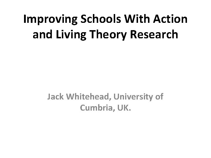 Improving Schools With Action and Living Theory Research Jack Whitehead, University of Cumbria, UK. Improving Schools With Action and Living Theory Research Jack Whitehead, University of Cumbria, UK.