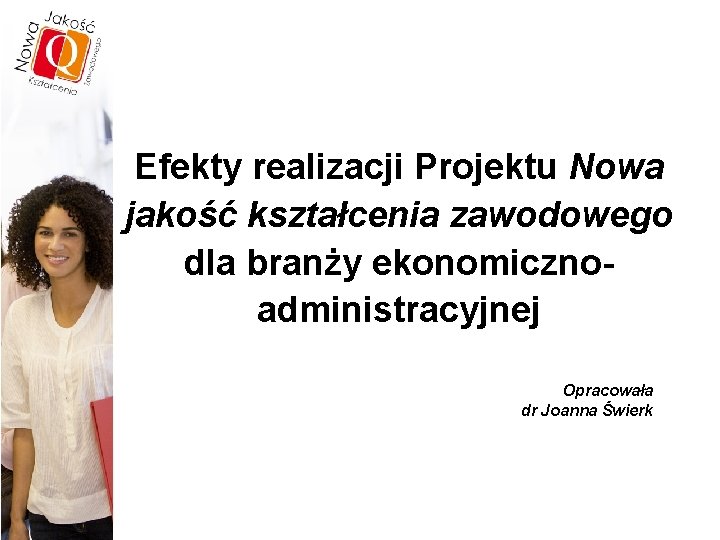 Efekty realizacji Projektu Nowa jakość kształcenia zawodowego dla branży ekonomicznoadministracyjnej Opracowała dr Joanna Świerk