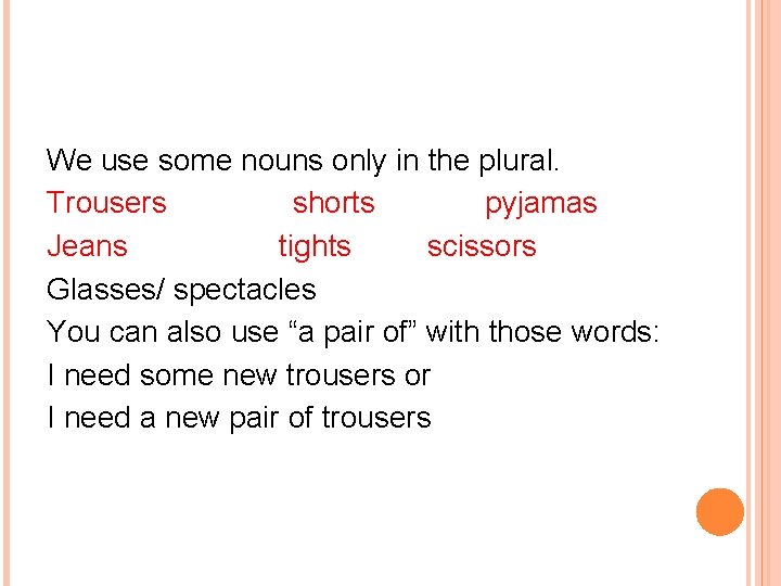 We use some nouns only in the plural. Trousers shorts pyjamas Jeans tights scissors