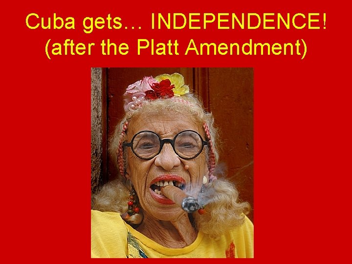 Cuba gets… INDEPENDENCE! (after the Platt Amendment) 