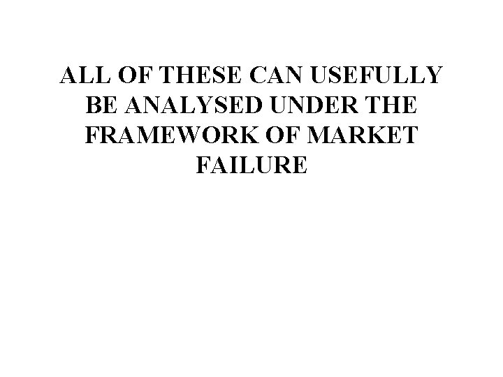 ALL OF THESE CAN USEFULLY BE ANALYSED UNDER THE FRAMEWORK OF MARKET FAILURE 