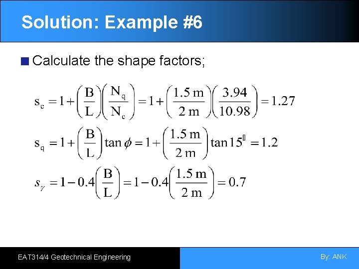 Solution: Example #6 Calculate the shape factors; EAT 314/4 Geotechnical Engineering By: ANK 