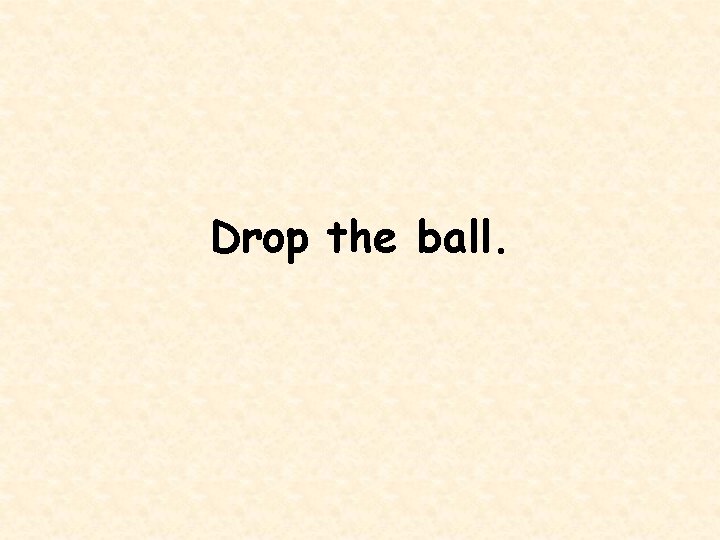 Drop the ball. 