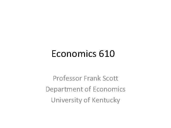 Economics 610 Professor Frank Scott Department of Economics University of Kentucky 