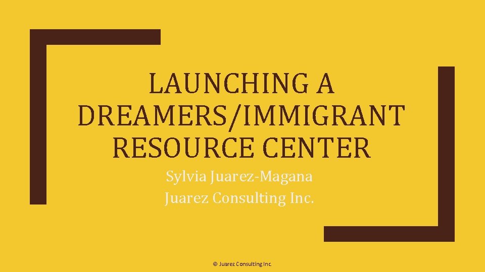 LAUNCHING A DREAMERS/IMMIGRANT RESOURCE CENTER Sylvia Juarez-Magana Juarez Consulting Inc. © Juarez Consulting Inc.