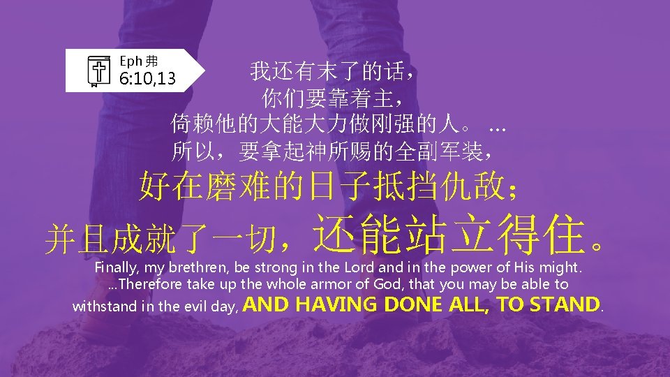 Eph 弗 我还有末了的话， 你们要靠着主， 倚赖他的大能大力做刚强的人。 … 所以，要拿起神所赐的全副军装， 6: 10, 13 好在磨难的日子抵挡仇敌； 并且成就了一切，还能站立得住。 Finally, my