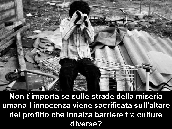 Non t’importa se sulle strade della miseria umana l’innocenza viene sacrificata sull’altare del profitto