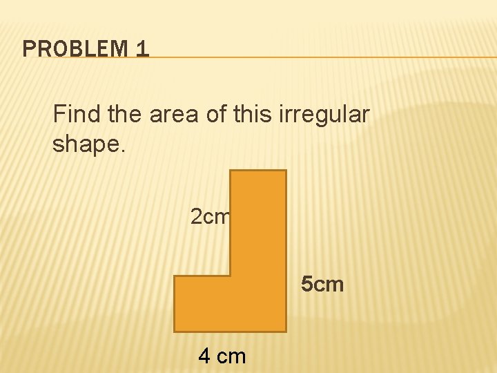 PROBLEM 1 Find the area of this irregular shape. 2 cm 5 cm 4