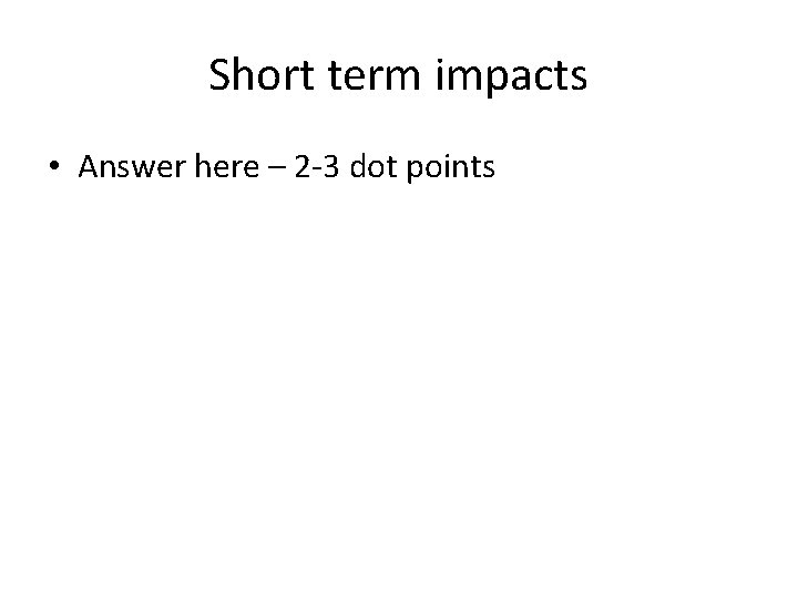 Short term impacts • Answer here – 2 -3 dot points 