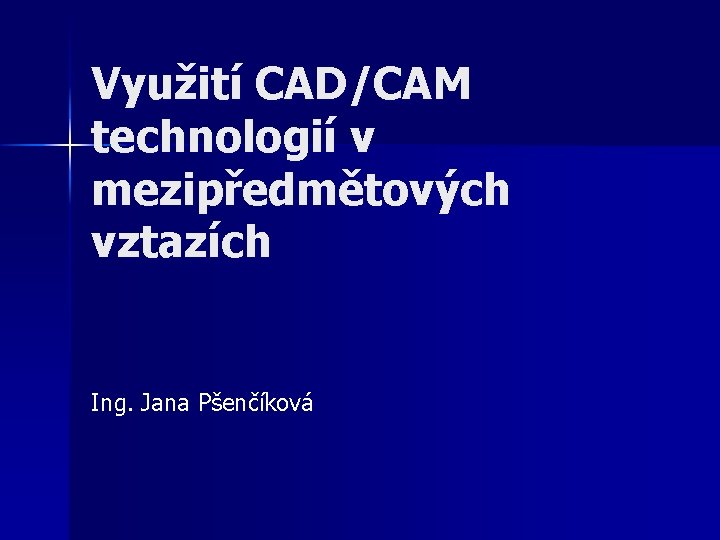 Využití CAD/CAM technologií v mezipředmětových vztazích Ing. Jana Pšenčíková 