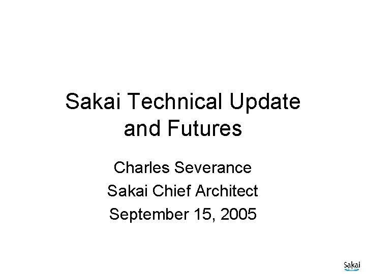 Sakai Technical Update and Futures Charles Severance Sakai Chief Architect September 15, 2005 