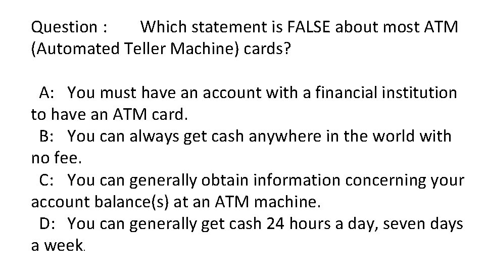 Question : Which statement is FALSE about most ATM (Automated Teller Machine) cards? A: