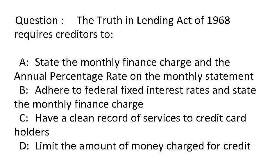 Question : The Truth in Lending Act of 1968 requires creditors to: A: State