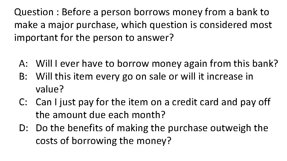 Question : Before a person borrows money from a bank to make a major