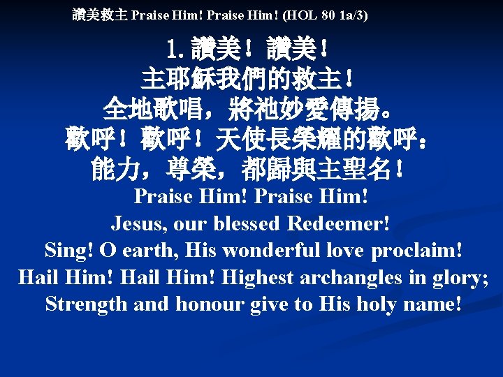 讚美救主 Praise Him! (HOL 80 1 a/3) 1. 讚美！讚美！ 主耶穌我們的救主！ 全地歌唱，將祂妙愛傳揚。 歡呼！歡呼！天使長榮耀的歡呼： 能力，尊榮，都歸與主聖名！ Praise