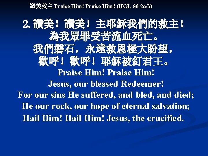 讚美救主 Praise Him! (HOL 80 2 a/3) 2. 讚美！讚美！主耶穌我們的救主！ 為我眾罪受苦流血死亡。 我們磐石，永遠救恩極大盼望， 歡呼！歡呼！耶穌被釘君王。 Praise Him!