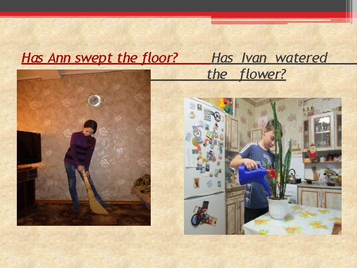 Has Ann swept the floor? . Has Ivan watered the flower? 