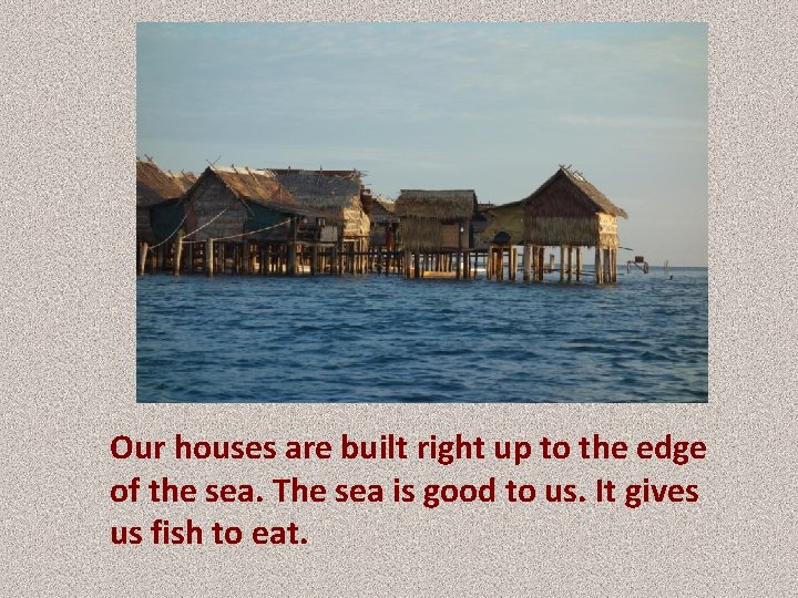 Our houses are built right up to the edge of the sea. The sea