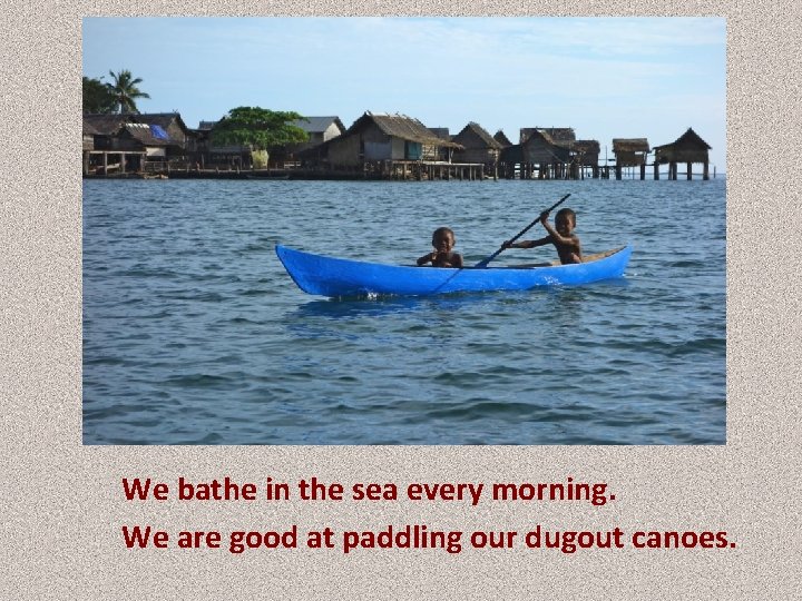 We bathe in the sea every morning. We are good at paddling our dugout