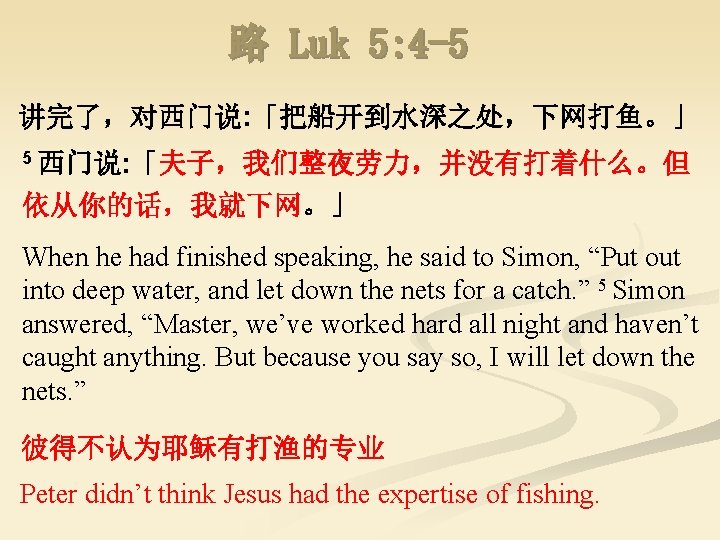 路 Luk 5: 4 -5 讲完了，对西门说: 「把船开到水深之处，下网打鱼。」 5 西门说: 「夫子，我们整夜劳力，并没有打着什么。但 依从你的话，我就下网。」 When he had
