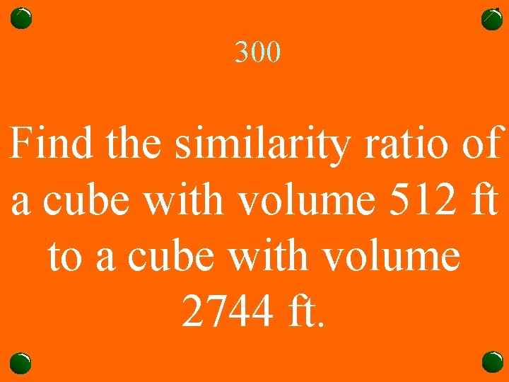 300 Find the similarity ratio of a cube with volume 512 ft to a