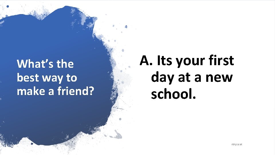 What’s the best way to make a friend? A. Its your first day at