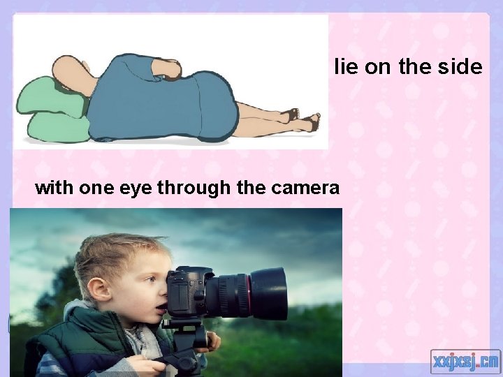 lie on the side with one eye through the camera 