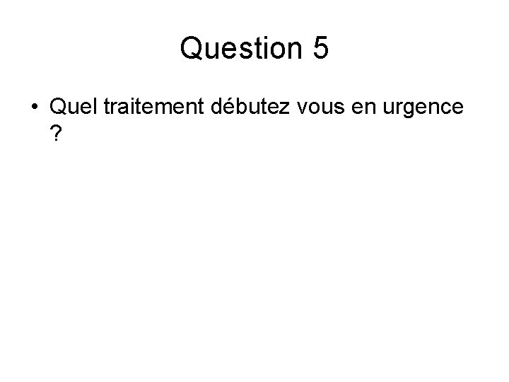 Question 5 • Quel traitement débutez vous en urgence ? Question 5 • Quel traitement débutez vous en urgence ?