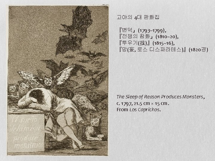 고야의 4대 판화집 『변덕』(1793~1799), 『전쟁의 참화』(1810~20), 『투우기(技)』(1815~16), 『망(妄, 로스 디스파라테스)』(1820경) The Sleep of Reason