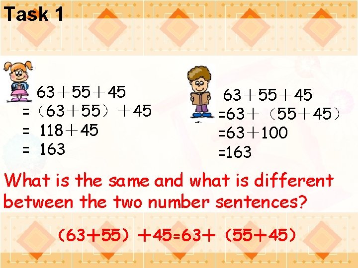 Task 1 63＋55＋45 =（63＋55）＋45 = 118＋45 = 163 63＋55＋45 =63＋（55＋45） =63＋100 =163 What is