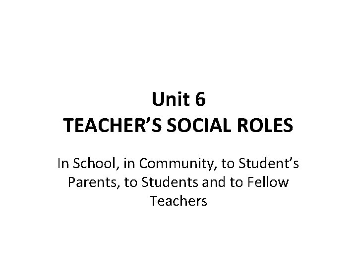 Unit 6 TEACHER’S SOCIAL ROLES In School, in Community, to Student’s Parents, to Students