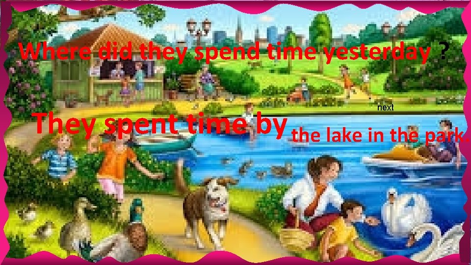 Where did they spend time yesterday ? next They spent time by the lake Where did they spend time yesterday ? next They spent time by the lake